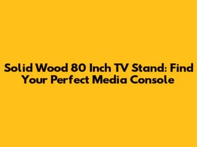 Solid Wood 80 Inch TV Stand: Find Your Perfect Media Console
