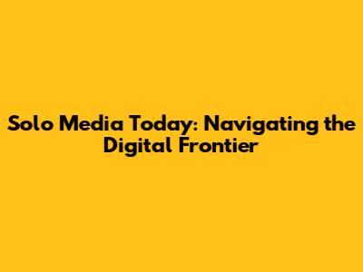 Solo Media Today: Navigating the Digital Frontier