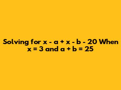 Solving for x - a + x - b - 20 When x = 3 and a + b = 25