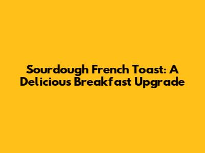 Sourdough French Toast: A Delicious Breakfast Upgrade