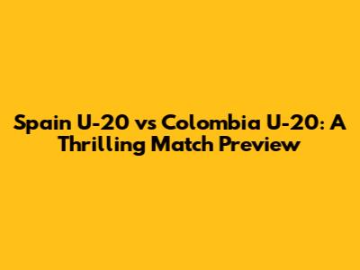 Spain U-20 vs Colombia U-20: A Thrilling Match Preview