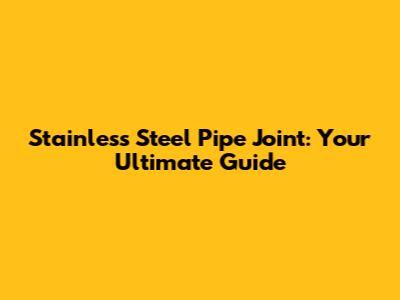 Stainless Steel Pipe Joint: Your Ultimate Guide