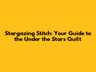 Stargazing Stitch: Your Guide to the Under the Stars Quilt