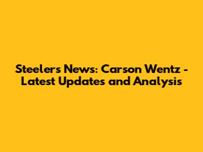 Steelers News: Carson Wentz - Latest Updates and Analysis