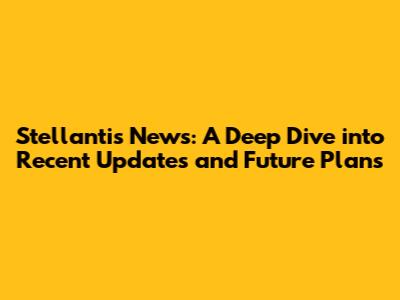 Stellantis News: A Deep Dive into Recent Updates and Future Plans
