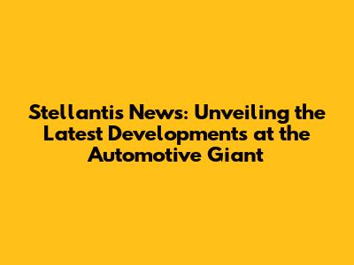 Stellantis News: Unveiling the Latest Developments at the Automotive Giant