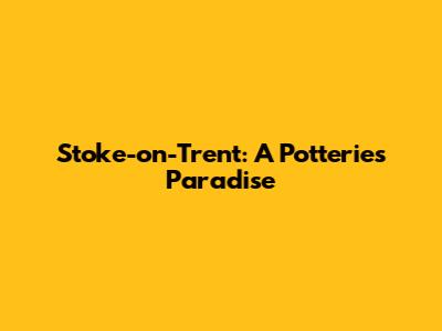 Stoke-on-Trent: A Potteries Paradise