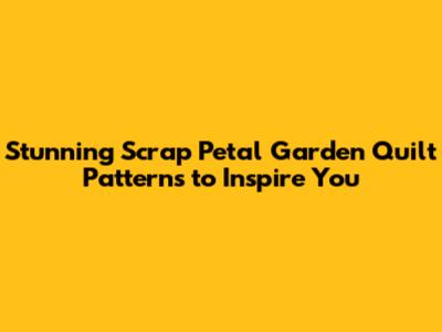 Stunning Scrap Petal Garden Quilt Patterns to Inspire You