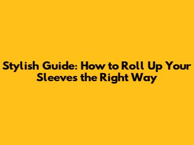 Stylish Guide: How to Roll Up Your Sleeves the Right Way