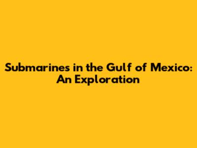 Submarines in the Gulf of Mexico: An Exploration