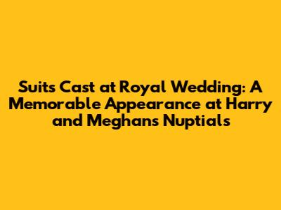 Suits Cast at Royal Wedding: A Memorable Appearance at Harry and Meghan's Nuptials