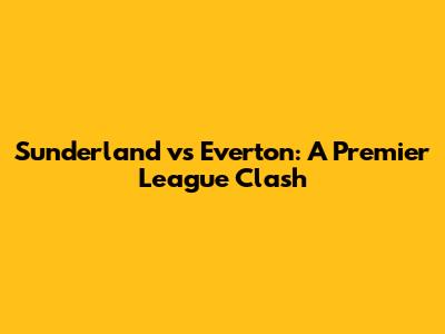 Sunderland vs Everton: A Premier League Clash