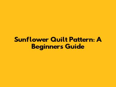 Sunflower Quilt Pattern: A Beginner's Guide
