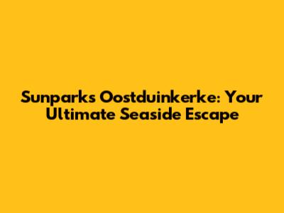 Sunparks Oostduinkerke: Your Ultimate Seaside Escape