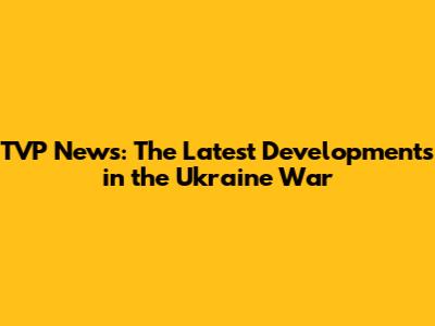 TVP News: The Latest Developments in the Ukraine War