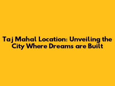 Taj Mahal Location: Unveiling the City Where Dreams are Built