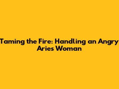 Taming the Fire: Handling an Angry Aries Woman