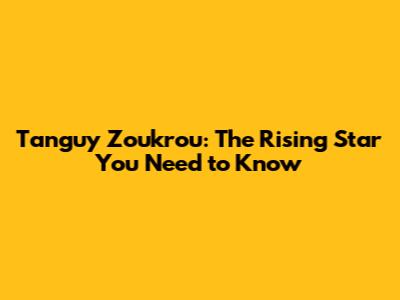 Tanguy Zoukrou: The Rising Star You Need to Know