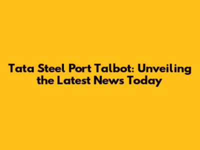 Tata Steel Port Talbot: Unveiling the Latest News Today