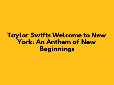 Taylor Swift's 'Welcome to New York': An Anthem of New Beginnings