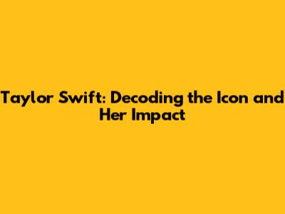 Taylor Swift: Decoding the Icon and Her Impact