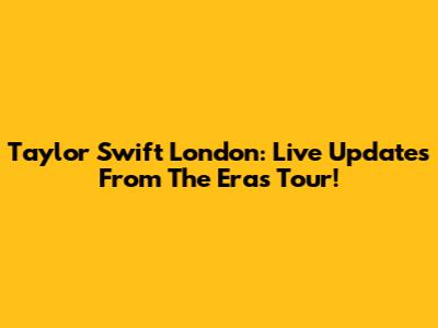 Taylor Swift London: Live Updates From The Eras Tour!