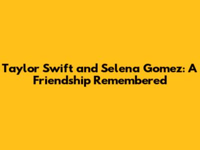 Taylor Swift and Selena Gomez: A Friendship Remembered
