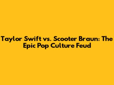 Taylor Swift vs. Scooter Braun: The Epic Pop Culture Feud