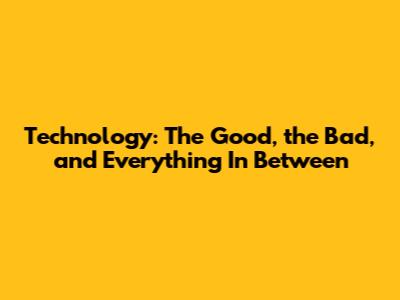 Technology: The Good, the Bad, and Everything In Between