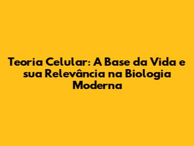Teoria Celular: A Base da Vida e sua Relevância na Biologia Moderna