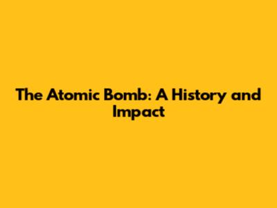 The Atomic Bomb: A History and Impact