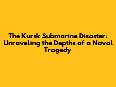 The Kursk Submarine Disaster: Unraveling the Depths of a Naval Tragedy