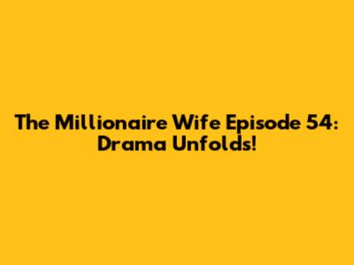 The Millionaire Wife Episode 54: Drama Unfolds!