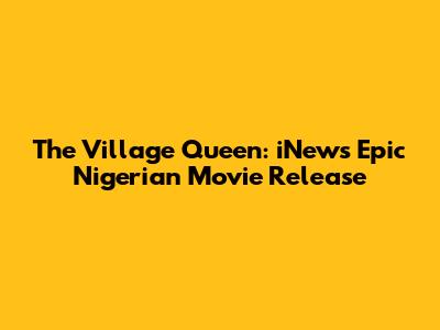 The Village Queen: iNew's Epic Nigerian Movie Release