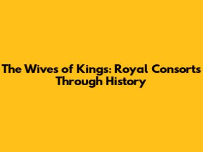 The Wives of Kings: Royal Consorts Through History