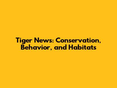 Tiger News: Conservation, Behavior, and Habitats