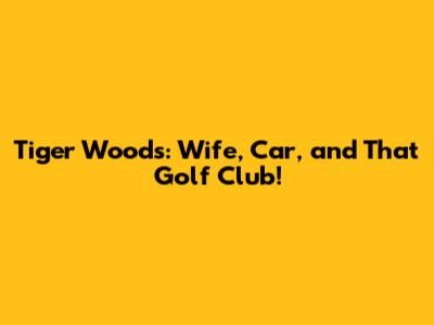Tiger Woods: Wife, Car, and That Golf Club!