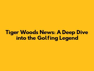 Tiger Woods News: A Deep Dive into the Golfing Legend