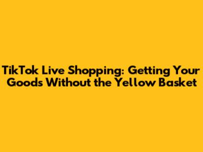 TikTok Live Shopping: Getting Your Goods Without the Yellow Basket