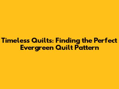 Timeless Quilts: Finding the Perfect Evergreen Quilt Pattern