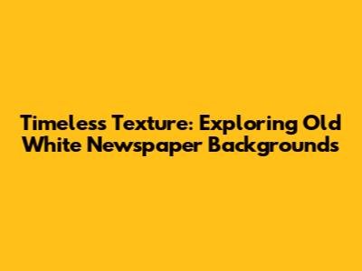 Timeless Texture: Exploring Old White Newspaper Backgrounds