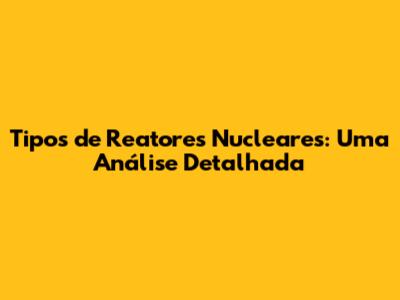 Tipos de Reatores Nucleares: Uma Análise Detalhada