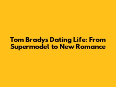Tom Brady's Dating Life: From Supermodel to New Romance
