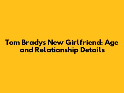 Tom Brady's New Girlfriend: Age and Relationship Details