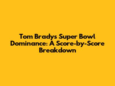 Tom Brady's Super Bowl Dominance: A Score-by-Score Breakdown