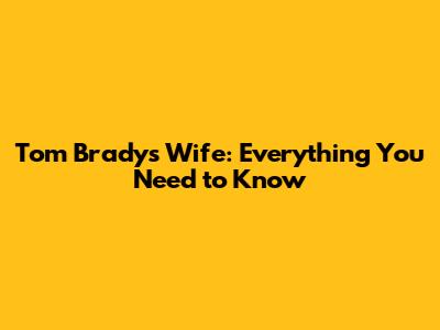 Tom Brady's Wife: Everything You Need to Know