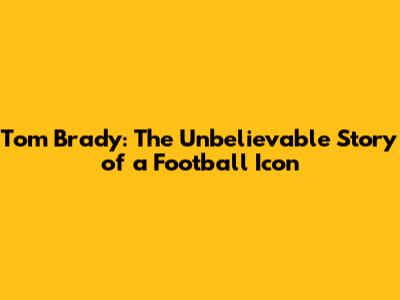 Tom Brady: The Unbelievable Story of a Football Icon