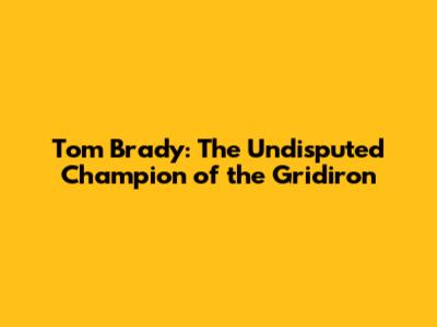 Tom Brady: The Undisputed Champion of the Gridiron