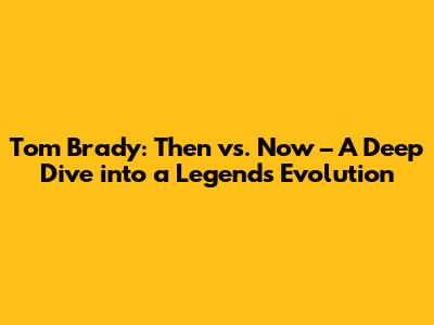 Tom Brady: Then vs. Now – A Deep Dive into a Legend's Evolution
