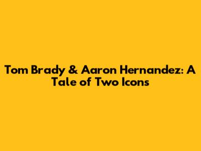Tom Brady & Aaron Hernandez: A Tale of Two Icons